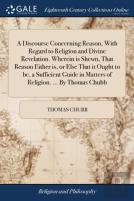A Discourse Concerning Reason, With Regard To Religion And Divine Revelation. Wherein Is Shewn, That Reason Either Is, Or Else That It Ought To Be, A Sufficient Guide In Matters Of Religion. ... By Th