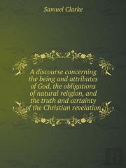 A Discourse Concerning The Being And Attributes Of God, The Obligations Of Natural Religion, And The Truth And Certainty Of The Christian Revelation