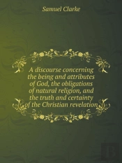 A Discourse Concerning The Being And Attributes Of God, The Obligations Of Natural Religion, And The Truth And Certainty Of The Christian Revelation