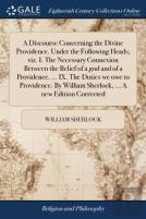 A Discourse Concerning The Divine Providence. Under The Following Heads; Viz. I. The Necessary Connexion Between The Belief Of A God And Of A Providence. ... Ix. The Duties We Owe To Providence. By Wi