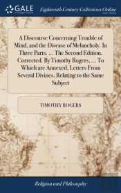A Discourse Concerning Trouble Of Mind, And The Disease Of Melancholy. In Three Parts. ... The Second Edition. Corrected. By Timothy Rogers, ... To Which Are Annexed, Letters From Several Divines, Rel