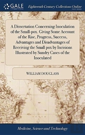 A Dissertation Concerning Inoculation Of The Small-Pox. Giving Some Account Of The Rise, Progress, Success, Advantages And Disadvantages Of Receiving The Small Pox By Incisions Illustrated By Sundry C