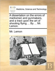 A Dissertation On The Errors Of Marksmen And Gunmakers, And A Tract Upon The Art Of Shooting Flying ... By ... Mr. Lemon.