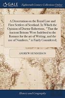 A Dissertation On The Royal Line And First Settlers Of Scotland. In Which The Opinion Of Doctor Robertson, That The Ancient Britons Were Indebted To The Romans For The Art Of Writing, And The Use Of N