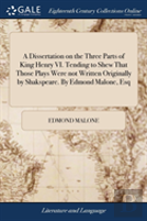 A Dissertation On The Three Parts Of King Henry Vi. Tending To Shew That Those Plays Were Not Written Originally By Shakspeare. By Edmond Malone, Esq