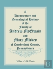 A Documentary And Genealogical History Of The Family Of Andrew Mcelwain And Mary Mickey Of Cumberland County, Pennsylvania