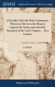 A Friendly Call To The Holy Communion. Wherein Is Shewn To The Meanest Capacity The Nature And End Of The Sacrament Of The Lord'S Supper; ... By A Layman