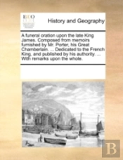 A Funeral Oration Upon The Late King James. Composed From Memoirs Furnished By Mr. Porter, His Great Chamberlain. ... Dedicated To The French King, An