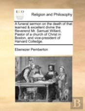 A Funeral Sermon On The Death Of That Learned & Excellent Divine The Reverend Mr. Samuel Willard, Pastor Of A Church Of Christ In Boston, And Vice-Pre
