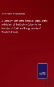 A Glossary, With Some Pieces Of Verse, Of The Old Dialect Of The English Colony In The Baronies Of Forth And Bargy, County Of Wexford, Ireland.