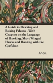 A Guide To Hawking And Raising Falcons - With Chapters On The Language Of Hawking, Short Winged Hawks And Hunting With The Gyrfalcon