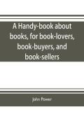 A Handy-Book About Books, For Book-Lovers, Book-Buyers, And Book-Sellers