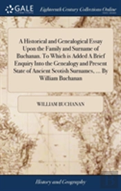 A Historical And Genealogical Essay Upon The Family And Surname Of Buchanan. To Which Is Added A Brief Enquiry Into The Genealogy And Present State Of Ancient Scotish Surnames, ... By William Buchanan