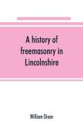 A History Of Freemasonry In Lincolnshire; Being A Record Of All Extinct And Existing Lodges, Chapters, &C.; A Century Of The Working Of Provincial Grand Lodge And The Witham Lodge; Together With Biogr