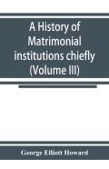 A History Of Matrimonial Institutions Chiefly In England And The United States, With An Introductory Analysis Of The Literature And The Theories Of Primitive Marriage And The Family (Volume Iii)