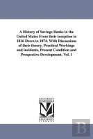 A History Of Savings Banks In The United States From Their Inception In 1816 Down To 1874. With Discussions Of Their Theory, Practical Workings And Incidents, Present Condition And Prospective Develop
