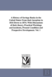 A History Of Savings Banks In The United States From Their Inception In 1816 Down To 1874. With Discussions Of Their Theory, Practical Workings And Incidents, Present Condition And Prospective Develop