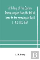 A History Of The Eastern Roman Empire From The Fall Of Irene To The Accession Of Basil I., A.D. 802-867