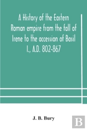 A History Of The Eastern Roman Empire From The Fall Of Irene To The Accession Of Basil I., A.D. 802-867