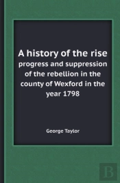A History Of The Rise Progress And Suppression Of The Rebellion In The County Of Wexford In The Year 1798
