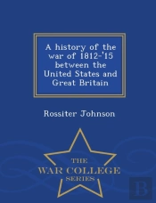A History Of The War Of 1812-'15 Between The United States And Great Britain - War College Series