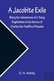 A Jacobite Exile; Being The Adventures Of A Young Englishman In The Service Of Charles The Twelfth Of Sweden
