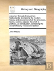 A Journey Through The Austrian Netherlands. Containing The Modern History And Description Of All The Provinces, Towns, Castles, Palaces To Which Is Pr