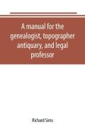 A Manual For The Genealogist, Topographer, Antiquary, And Legal Professor, Consising Of Descriptions Of Public Records; Parochial And Other Registers; Wills; County And Family Histories; Heraldic Coll