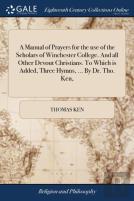 A Manual Of Prayers For The Use Of The Scholars Of Winchester College. And All Other Devout Christians. To Which Is Added, Three Hymns, ... By Dr. Tho. Ken,