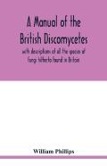 A Manual Of The British Discomycetes With Descriptions Of All The Species Of Fungi Hitherto Found In Britain, Included In The Family And Illustrations Of The Genera