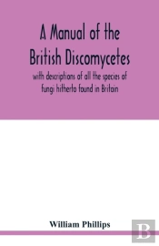 A Manual Of The British Discomycetes With Descriptions Of All The Species Of Fungi Hitherto Found In Britain, Included In The Family And Illustrations Of The Genera