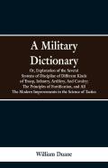 A Military Dictionary, Or, Explanation Of The Several Systems Of Discipline Of Different Kinds Of Troop, Infantry, Artillery, And Cavalry; The Principles Of Fortification, And All The Modern Improveme