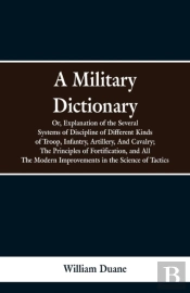 A Military Dictionary, Or, Explanation Of The Several Systems Of Discipline Of Different Kinds Of Troop, Infantry, Artillery, And Cavalry; The Principles Of Fortification, And All The Modern Improveme