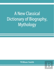 A New Classical Dictionary Of Biography, Mythology, And Geography, Partly Based On The 'Dictionary Of Greek And Roman Biography And Mythology.'