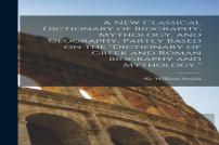 A New Classical Dictionary Of Biography, Mythology, And Geography, Partly Based On The ''Dictionary Of Greek And Roman Biography And Mythology.''