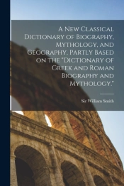 A New Classical Dictionary Of Biography, Mythology, And Geography, Partly Based On The 'Dictionary Of Greek And Roman Biography And Mythology.'