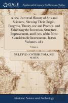 A New Universal History Of Arts And Sciences, Shewing Their Origin, Progress, Theory, Use And Practice, And Exhibiting The Invention, Structure, Improvement, And Uses, Of The Most Considerable Instrum