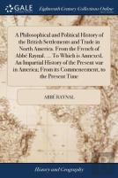 A Philosophical And Political History Of The British Settlements And Trade In North America. From The French Of Abbã¯Â¿Â½ Raynal. ... To Which Is Annexed, An Impartial History Of The Present War In Am