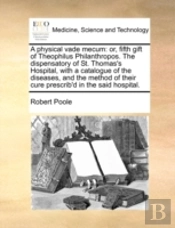 A Physical Vade Mecum: Or, Fifth Gift Of Theophilus Philanthropos. The Dispensatory Of St. Thomas'S Hospital, With A Catalogue Of The Diseases, And Th