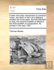 A Plain And Easy Introduction To Practical Music, Set Down In Form Of A Dialogue, Divided Into Three Parts, The First Teacheth To Sing, The Second Tre