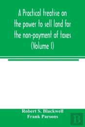 A Practical Treatise On The Power To Sell Land For The Non-Payment Of Taxes (Volume I)