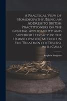 A Practical View Of Homoeopathy, Being An Address To British Practitioners On The General Applicability And Superior Efficacy Of The Homoeopathic Method In The Treatment Of Disease With Cases