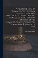 A Practical View Of Homoeopathy, Being An Address To British Practitioners On The General Applicability And Superior Efficacy Of The Homoeopathic Method In The Treatment Of Disease With Cases