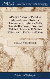 A Practical View Of The Prevailing Religious System Of Professed Christians, In The Higher And Middle Classes In This Country, Contrasted With Real Christianity. By William Wilberforce, ... The Sevent