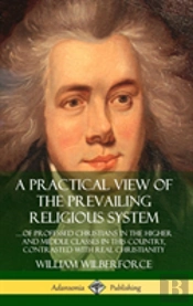 A Practical View Of The Prevailing Religious System: ...Of Professed Christians In The Higher And Middle Classes In This Country, Contrasted With Real Christianity (Hardcover)