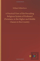 A Practical View Of The Prevailing Religious System Of Professed Christians, In The Higher And Middle Classes In This Country