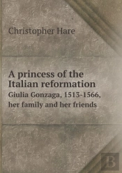 A Princess Of The Italian Reformation Giulia Gonzaga, 1513-1566, Her Family And Her Friends