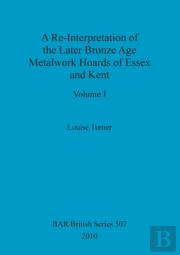 A Re-Interpretation Of The Later Bronze Age Metalwork Hoards Of Essex And Kent, Volume I