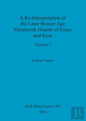 A Re-Interpretation Of The Later Bronze Age Metalwork Hoards Of Essex And Kent, Volume I