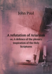 A Refutation Of Arianism Or, A Defence Of The Plenary Inspiration Of The Holy Scriptures